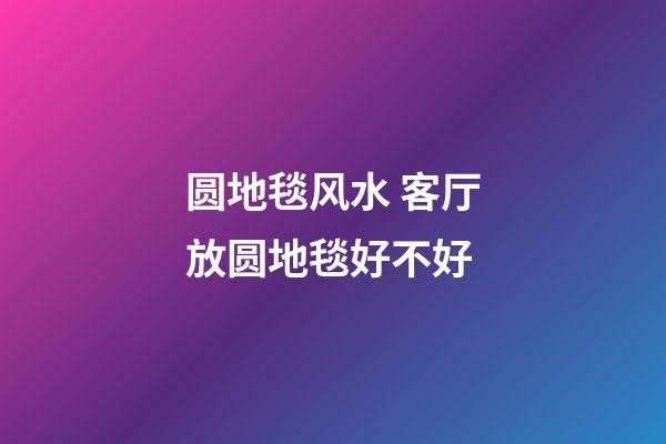 圆地毯风水 客厅放圆地毯好不好